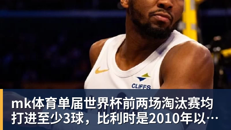 mk体育单届世界杯前两场淘汰赛均打进至少3球，比利时是2010年以来首队