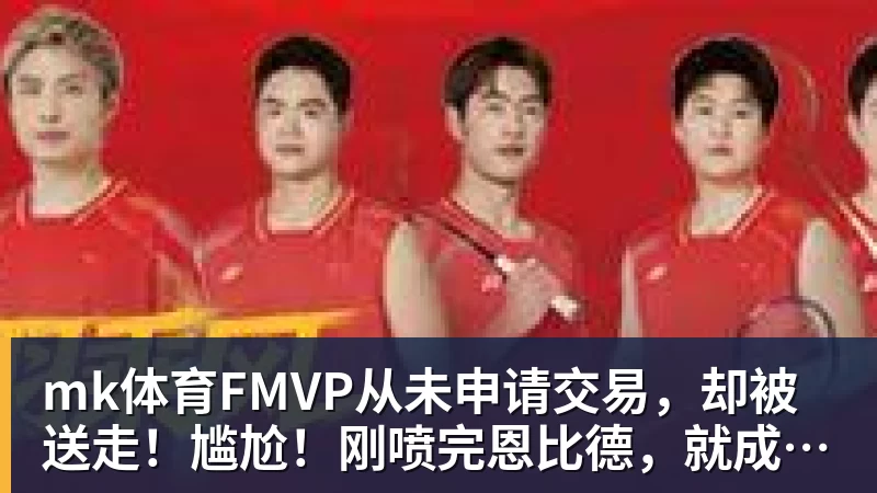 mk体育FMVP从未申请交易，却被送走！尴尬！刚喷完恩比德，就成队友！