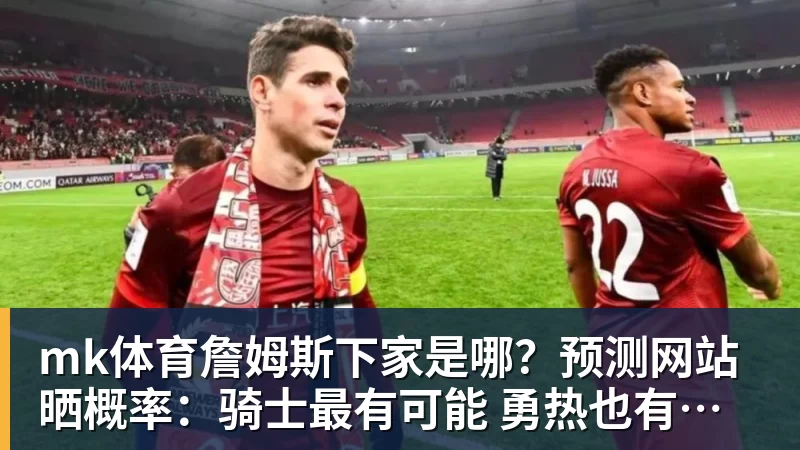 mk体育詹姆斯下家是哪？预测网站晒概率：骑士最有可能 勇热也有机会