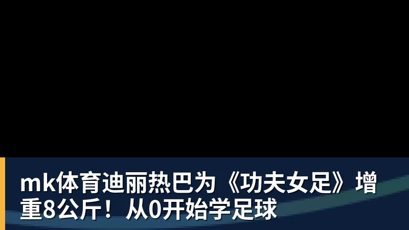mk体育迪丽热巴为《功夫女足》增重8公斤！从0开始学足球
