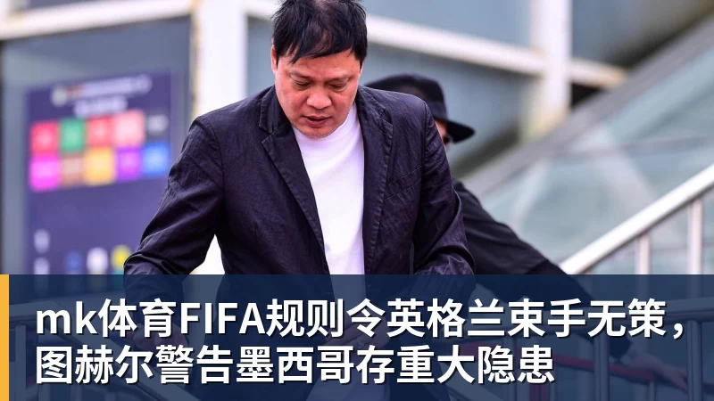 mk体育FIFA规则令英格兰束手无策，图赫尔警告墨西哥存重大隐患