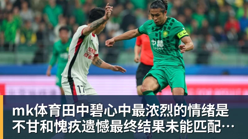 mk体育田中碧心中最浓烈的情绪是不甘和愧疚遗憾最终结果未能匹配付出
