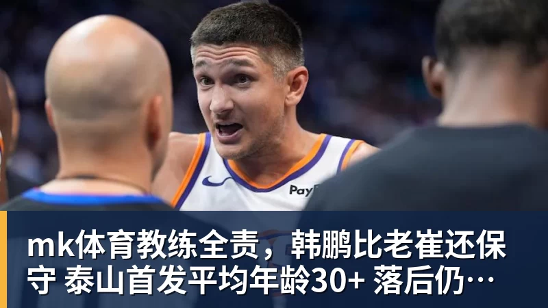 mk体育教练全责，韩鹏比老崔还保守 泰山首发平均年龄30+ 落后仍在倒脚