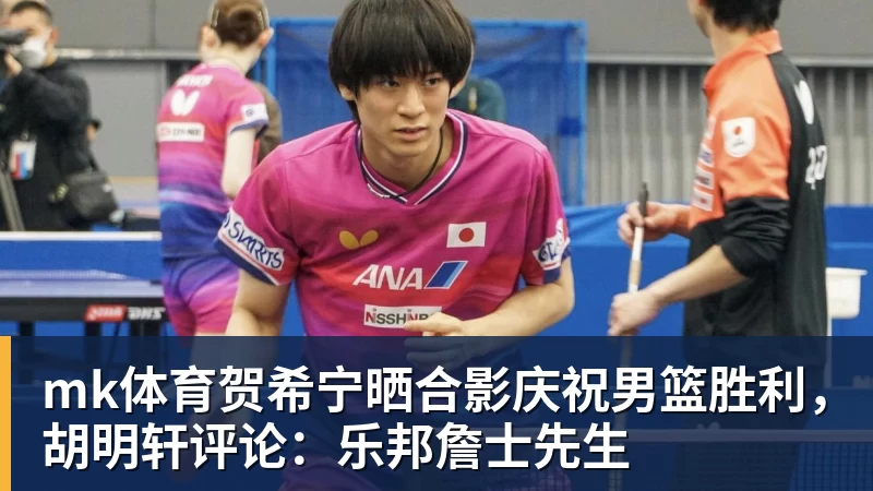 mk体育贺希宁晒合影庆祝男篮胜利，胡明轩评论：乐邦詹士先生
