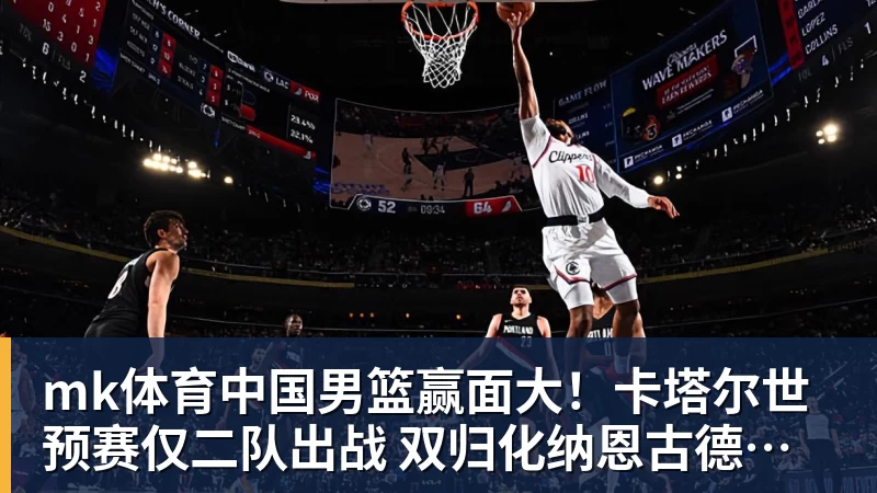 mk体育中国男篮赢面大！卡塔尔世预赛仅二队出战 双归化纳恩古德温缺席