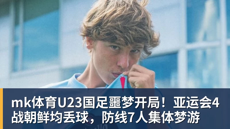 mk体育U23国足噩梦开局！亚运会4战朝鲜均丢球，防线7人集体梦游
