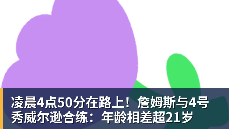 凌晨4点50分在路上！詹姆斯与4号秀威尔逊合练：年龄相差超21岁