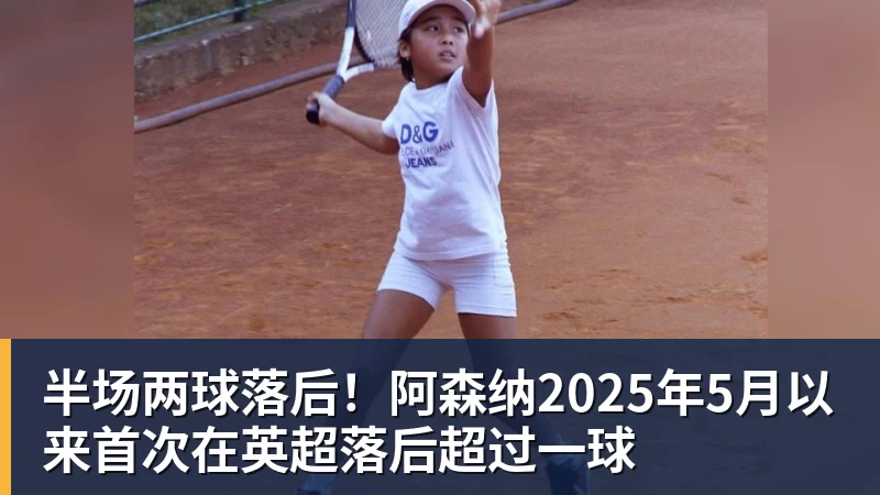 半场两球落后！阿森纳2025年5月以来首次在英超落后超过一球