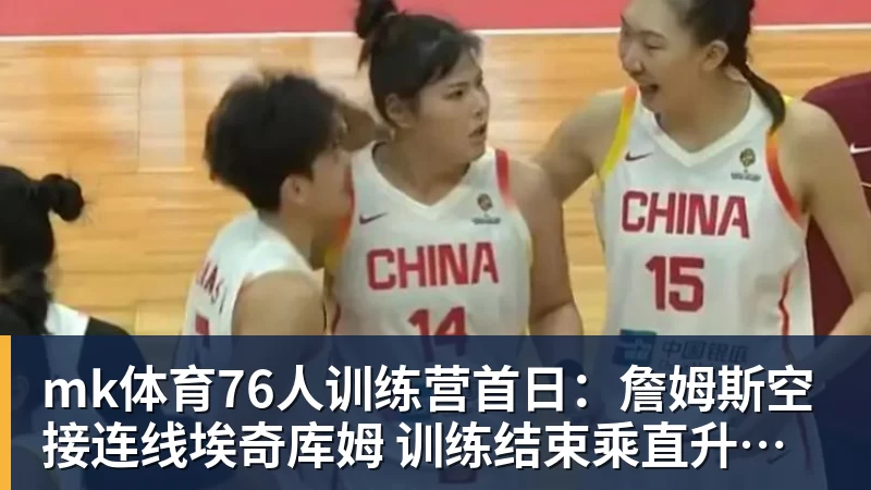 mk体育76人训练营首日：詹姆斯空接连线埃奇库姆 训练结束乘直升机离开