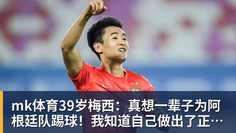 mk体育39岁梅西：真想一辈子为阿根廷队踢球！我知道自己做出了正确的决定